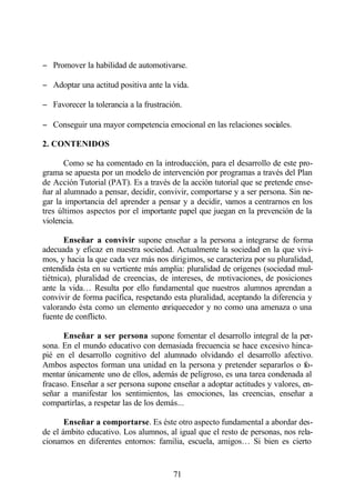 − Promover la habilidad de automotivarse.

− Adoptar una actitud positiva ante la vida.

− Favorecer la tolerancia a la frustración.

− Conseguir una mayor competencia emocional en las relaciones sociales.

2. CONTENIDOS

       Como se ha comentado en la introducción, para el desarrollo de este pro-
grama se apuesta por un modelo de intervención por programas a través del Plan
de Acción Tutorial (PAT). Es a través de la acción tutorial que se pretende ense-
ñar al alumnado a pensar, decidir, convivir, comportarse y a ser persona. Sin ne-
gar la importancia del aprender a pensar y a decidir, vamos a centrarnos en los
tres últimos aspectos por el importante papel que juegan en la prevención de la
violencia.

       Enseñar a convivir supone enseñar a la persona a integrarse de forma
adecuada y eficaz en nuestra sociedad. Actualmente la sociedad en la que vivi-
mos, y hacia la que cada vez más nos dirigimos, se caracteriza por su pluralidad,
entendida ésta en su vertiente más amplia: pluralidad de orígenes (sociedad mul-
tiétnica), pluralidad de creencias, de intereses, de motivaciones, de posiciones
ante la vida… Resulta por ello fundamental que nuestros alumnos aprendan a
convivir de forma pacífica, respetando esta pluralidad, aceptando la diferencia y
valorando ésta como un elemento enriquecedor y no como una amenaza o una
fuente de conflicto.

      Enseñar a ser persona supone fomentar el desarrollo integral de la per-
sona. En el mundo educativo con demasiada frecuencia se hace excesivo hinca-
pié en el desarrollo cognitivo del alumnado olvidando el desarrollo afectivo.
Ambos aspectos forman una unidad en la persona y pretender separarlos o fo-
mentar únicamente uno de ellos, además de peligroso, es una tarea condenada al
fracaso. Enseñar a ser persona supone enseñar a adoptar actitudes y valores, en-
señar a manifestar los sentimientos, las emociones, las creencias, enseñar a
compartirlas, a respetar las de los demás...

       Enseñar a comportarse. Es éste otro aspecto fundamental a abordar des-
de el ámbito educativo. Los alumnos, al igual que el resto de personas, nos rela-
cionamos en diferentes entornos: familia, escuela, amigos… Si bien es cierto


                                        71
 