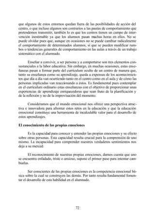 que algunos de estos entornos quedan fuera de las posibilidades de acción del
centro, o que incluso algunos son contrarios a las pautas de comportamiento que
pretendemos transmitir, también lo es que los centros tienen un campo de inter-
vención inestimable ya que los alumnos pasan muchas horas en ellos. No se
puede olvidar pues que, aunque en ocasiones no se puede cambiar radicalmente
el comportamiento de determinados alumnos, sí que se pueden modificar rum-
bos o tendencias generales de comportamiento en las aulas a través de un trabajo
sistemático con el alumnado.

       Enseñar a convivir, a ser persona y a comportarse son tres elementos con-
sustanciales a la labor educativa. Sin embargo, en muchas ocasiones, estas ense-
ñanzas pasan a formar parte del currículum oculto de un centro de manera que,
tanto su enseñanza como su aprendizaje, queda a expensas de los acontecimien-
tos que día a día van ocurriendo tanto en el centro como en el aula y de cómo las
personas implicadas van reaccionando a éstos. Es fundamental pues contemplar
en el currículum ordinario estas enseñanzas con el objetivo de proporcionar unas
experiencias de aprendizaje enriquecedoras que sean fruto de la planificación y
de la reflexión y no de la improvisación del momento.

       Consideramos que el mundo emocional nos ofrece una perspectiva atrac-
tiva e innovadora para afrontar estos retos en la educación y que la educación
emocional constituye una herramienta de incalculable valor para el desarrollo de
estos aprendizajes.

El conocimiento de las propias emociones

       Es la capacidad para conocer y entender las propias emociones y su efecto
sobre otras personas. Esta capacidad resulta crucial para la comprensión de uno
mismo. La incapacidad para comprender nuestros verdaderos sentimientos nos
deja a su merced.

       El reconocimiento de nuestras propias emociones, darnos cuenta que uno
se encuentra enfadado, triste o ansioso, supone el primer paso para intentar cam-
biarlas.

        Ser conscientes de las propias emociones es la competencia emocional bá-
sica sobre la cual se construyen las demás. Por tanto resulta fundamental fomen-
tar el desarrollo de esta habilidad en el alumnado.




                                       72
 