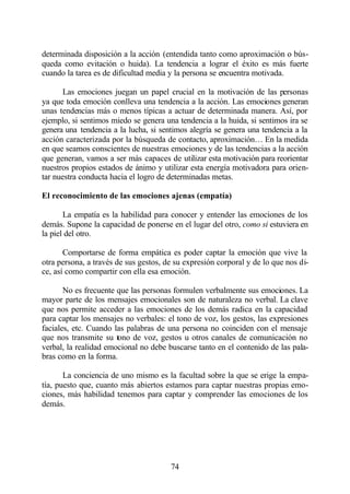 determinada disposición a la acción (entendida tanto como aproximación o bús-
queda como evitación o huida). La tendencia a lograr el éxito es más fuerte
cuando la tarea es de dificultad media y la persona se encuentra motivada.

       Las emociones juegan un papel crucial en la motivación de las personas
ya que toda emoción conlleva una tendencia a la acción. Las emociones generan
unas tendencias más o menos típicas a actuar de determinada manera. Así, por
ejemplo, si sentimos miedo se genera una tendencia a la huida, si sentimos ira se
genera una tendencia a la lucha, si sentimos alegría se genera una tendencia a la
acción caracterizada por la búsqueda de contacto, aproximación… En la medida
en que seamos conscientes de nuestras emociones y de las tendencias a la acción
que generan, vamos a ser más capaces de utilizar esta motivación para reorientar
nuestros propios estados de ánimo y utilizar esta energía motivadora para orien-
tar nuestra conducta hacia el logro de determinadas metas.

El reconocimiento de las emociones ajenas (empatía)

       La empatía es la habilidad para conocer y entender las emociones de los
demás. Supone la capacidad de ponerse en el lugar del otro, como si estuviera en
la piel del otro.

       Comportarse de forma empática es poder captar la emoción que vive la
otra persona, a través de sus gestos, de su expresión corporal y de lo que nos di-
ce, así como compartir con ella esa emoción.

       No es frecuente que las personas formulen verbalmente sus emociones. La
mayor parte de los mensajes emocionales son de naturaleza no verbal. La clave
que nos permite acceder a las emociones de los demás radica en la capacidad
para captar los mensajes no verbales: el tono de voz, los gestos, las expresiones
faciales, etc. Cuando las palabras de una persona no coinciden con el mensaje
que nos transmite su tono de voz, gestos u otros canales de comunicación no
verbal, la realidad emocional no debe buscarse tanto en el contenido de las pala-
bras como en la forma.

       La conciencia de uno mismo es la facultad sobre la que se erige la empa-
tía, puesto que, cuanto más abiertos estamos para captar nuestras propias emo-
ciones, más habilidad tenemos para captar y comprender las emociones de los
demás.




                                       74
 