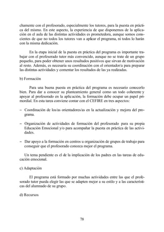 chamente con el profesorado, especialmente los tutores, para la puesta en prácti-
ca del mismo. En este aspecto, la experiencia de que disponemos de la aplica-
ción en el aula de las distintas actividades es prometedora, aunque somos cons-
cientes de que no todos los tutores van a aplicar el programa, ni todos lo harán
con la misma dedicación.

       En la etapa inicial de la puesta en práctica del programa es importante tra-
bajar con el profesorado tutor más convencido, aunque no se trate de un grupo
pequeño, para poder obtener unos resultados positivos que sirvan de motivación
al resto. Además, es necesaria su coordinación con el orientador/a para preparar
las distintas actividades y comentar los resultados de las ya realizadas.

b) Formación

      Para una buena puesta en práctica del programa es necesario conocerlo
bien. Para dar a conocer su planteamiento general como un todo coherente y
apoyar al profesorado en la aplicación, la formación debe ocupar un papel pri-
mordial. En esta tarea conviene contar con el CEFIRE en tres aspectos:

− Coordinación de los/as orientadores/as en la actualización y mejora del pro-
  grama.

− Organización de actividades de formación del profesorado para su propia
  Educación Emocional y/o para acompañar la puesta en práctica de las activi-
  dades.

− Dar apoyo a la formación en centros u organización de grupos de trabajo para
  conseguir que el profesorado conozca mejor el programa.

   Un tema pendiente es el de la implicación de los padres en las tareas de edu-
cación emocional.

c) Adaptación

      El programa está formado por muchas actividades entre las que el profe-
sorado tutor pueda elegir las que se adapten mejor a su estilo y a las característi-
cas del alumnado de su grupo.

d) Recursos




                                        78
 