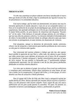 PRESENTACIÓN

       Un año mas constituye un placer redactar esta breve introducción al nuevo
libro que desde el Cefire de Elda y bajo la coordinación de Agustín Caruana Va-
ñó presentamos a la comunidad educativa.

       Este nuevo trabajo, que he leído con detenimiento, me parece una muy in-
teresante aportación al mundo educativo. Lejos de ser un compendio teórico, se
basa en la recopilación de un grupo de psicopedagogos que, desde sus diferentes
experiencias, han aportado estrategias con el fin de que el profesorado aborde de
la mejor forma posible, un gran número de situaciones por desgracia “frecuen-
tes” en las aulas. Cabe destacar el marcado enfoque práctico de este trabajo y
que sea una obra de consenso colectiva. La encuesta realizada al alumnado pone
de relieve la necesidad de intervenir desde un enfoque educativo para que nues-
tros jóvenes no protagonicen, ni sean víctimas, de situaciones de violencia.

      Este programa, aunque se denomina de prevención, puede, asimismo,
ofrecer vías de actuación o intervención para muchos problemas de convivencia,
no sólo para la violencia entre iguales.

      Soy consciente del enorme esfuerzo y trabajo que año tras año supone
hacer posible la aparición de este libro y, sobre todo, me admira la gran ilusión
que todos ponen para sacar adelante un proyecto con el único fin de compartir
sus experiencias e intentar enriquecer y aportar conocimientos para que la tarea
de otros mejore. E este sentido, es destacable que 17 profesionales trabajen
                    n
conjuntamente aportando vías de solución a uno de los más graves problemas
planteados en nuestro sistema educativo.

       Los retos que se plantea el grupo Aprendizaje Emocional son ambiciosos
y complejos pero estimulantes. Quiero dejar constancia en estas líneas, de que
van a contar con la comprensión y el apoyo del Cefire, y el mío propio, al consi-
derarlos una línea de actuación e interés prioritaria.

      Para el equipo del Cefire de Elda este libro viene a enriquecer nuestra pe-
queña familia de obras. Hemos apostado por intentar ofrecer recursos al profeso-
rado y en ello ponemos todo nuestro empeño. Estoy seguro de que esta nueva
publicación será de gran ayuda quienes la consulten. Así pues, me permito re-
comendar su lectura a psicopedagogos, tutores y profesorado en general.

                                                        Pedro Civera Coloma
                                                     Director del Cefire de Elda



                                       7
 