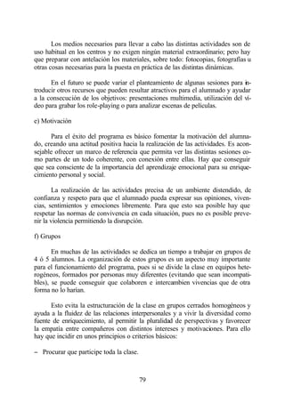 Los medios necesarios para llevar a cabo las distintas actividades son de
uso habitual en los centros y no exigen ningún material extraordinario; pero hay
que preparar con antelación los materiales, sobre todo: fotocopias, fotografías u
otras cosas necesarias para la puesta en práctica de las distintas dinámicas.

      En el futuro se puede variar el planteamiento de algunas sesiones para in-
troducir otros recursos que pueden resultar atractivos para el alumnado y ayudar
a la consecución de los objetivos: presentaciones multimedia, utilización del ví-
deo para grabar los role-playing o para analizar escenas de películas.

e) Motivación

      Para el éxito del programa es básico fomentar la motivación del alumna-
do, creando una actitud positiva hacia la realización de las actividades. Es acon-
sejable ofrecer un marco de referencia que permita ver las distintas sesiones co-
mo partes de un todo coherente, con conexión entre ellas. Hay que conseguir
que sea consciente de la importancia del aprendizaje emocional para su enrique-
cimiento personal y social.

        La realización de las actividades precisa de un ambiente distendido, de
confianza y respeto para que el alumnado pueda expresar sus opiniones, viven-
cias, sentimientos y emociones libremente. Para que esto sea posible hay que
respetar las normas de convivencia en cada situación, pues no es posible preve-
nir la violencia permitiendo la disrupción.

f) Grupos

       En muchas de las actividades se dedica un tiempo a trabajar en grupos de
4 ó 5 alumnos. La organización de estos grupos es un aspecto muy importante
para el funcionamiento del programa, pues si se divide la clase en equipos hete-
rogéneos, formados por personas muy diferentes (evitando que sean incompati-
bles), se puede conseguir que colaboren e intercambien vivencias que de otra
forma no lo harían.

      Esto evita la estructuración de la clase en grupos cerrados homogéneos y
ayuda a la fluidez de las relaciones interpersonales y a vivir la diversidad como
fuente de enriquecimiento, al permitir la pluralidad de perspectivas y favorecer
la empatía entre compañeros con distintos intereses y motivaciones. Para ello
hay que incidir en unos principios o criterios básicos:

− Procurar que participe toda la clase.



                                          79
 