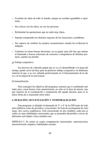 − Escuchar las ideas de todo el mundo, aunque no resulten agradables u opor-
  tunas.

− Ser críticos con las ideas, no con las personas.

− Reformular las aportaciones que no estén muy claras.

− Intentar comprender los distintos aspectos de las situaciones o problemas.

− Ser capaces de cambiar los propios razonamientos cuando las evidencias lo
  indiquen.

− Centrarse en tomar buenas decisiones, no en ganar; para ello hay que animar
  al alumnado a buscar soluciones de consenso e integradoras de distintas pos-
  turas, cuando sea posible.

g) Trabajo cooperativo

      Ese proceso de cohesión grupal que se va a ir desarrollando a lo largo del
tiempo, puede servir de base para un posterior trabajo cooperativo en diferentes
materias lo que, a su vez, redunda positivamente en el funcionamiento de la cla-
se y en la mejora de la convivencia.

h) Generalización

      Para conseguir los objetivos del programa, tenemos que ir cambiando acti-
tudes pero, como hemos visto anteriormente, no sólo en la hora de tutoría, sino
que requiere de la coordinación y cooperación del equipo docente, pues es la
única forma de ir mejorando entre todos.

4. DURACIÓN, SECUENCIACIÓN Y TEMPORALIZACIÓN

       Este programa va dirigido al alumnado de 3º y 4º de la ESO tanto de insti-
tutos públicos como de privados y concertados. Se trata de un programa de ciclo
largo, dos cursos académicos. Está estructurado en dos módulos, cada uno se
centra en unas habilidades emocionales que se pretenden desarrollar a través de
diferentes actividades. Estos módulos son:

MÓDULO I. Se centra en cuatro competencias emocionales: autoconciencia,
automotivación, empatía y habilidades sociales.


                                       80
 