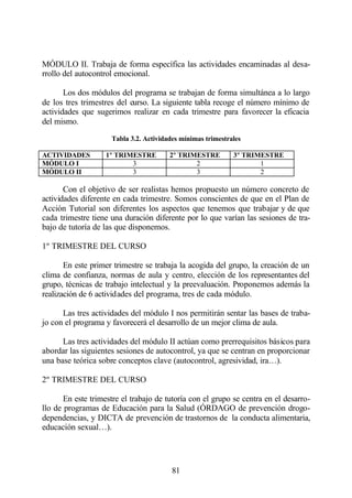 MÓDULO II. Trabaja de forma específica las actividades encaminadas al desa-
rrollo del autocontrol emocional.

       Los dos módulos del programa se trabajan de forma simultánea a lo largo
de los tres trimestres del curso. La siguiente tabla recoge el número mínimo de
actividades que sugerimos realizar en cada trimestre para favorecer la eficacia
del mismo.

                     Tabla 3.2. Actividades mínimas trimestrales

ACTIVIDADES        1º TRIMESTRE         2º TRIMESTRE         3º TRIMESTRE
MÓDULO I                  3                    2                    1
MÓDULO II                 3                    3                    2

       Con el objetivo de ser realistas hemos propuesto un número concreto de
actividades diferente en cada trimestre. Somos conscientes de que en el Plan de
Acción Tutorial son diferentes los aspectos que tenemos que trabajar y de que
cada trimestre tiene una duración diferente por lo que varían las sesiones de tra-
bajo de tutoría de las que disponemos.

1º TRIMESTRE DEL CURSO

       En este primer trimestre se trabaja la acogida del grupo, la creación de un
clima de confianza, normas de aula y centro, elección de los representantes del
grupo, técnicas de trabajo intelectual y la preevaluación. Proponemos además la
realización de 6 actividades del programa, tres de cada módulo.

      Las tres actividades del módulo I nos permitirán sentar las bases de traba-
jo con el programa y favorecerá el desarrollo de un mejor clima de aula.

      Las tres actividades del módulo II actúan como prerrequisitos básicos para
abordar las siguientes sesiones de autocontrol, ya que se centran en proporcionar
una base teórica sobre conceptos clave (autocontrol, agresividad, ira…).

2º TRIMESTRE DEL CURSO

       En este trimestre el trabajo de tutoría con el grupo se centra en el desarro-
llo de programas de Educación para la Salud (ÓRDAGO de prevención drogo-
dependencias, y DICTA de prevención de trastornos de la conducta alimentaria,
educación sexual…).




                                         81
 