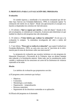 5. PROPUESTA PARA LA EVALUACIÓN DEL PROGRAMA

Evaluación

      En sentido riguroso, y atendiendo a la concreción conceptual que del tér-
mino hace Scriven (en Fernández-Ballesteros, 1995), la evaluación supone “la
estimación del mérito de un objeto”. Desde esta aproximación al concepto eva-
luación se desprenden tres extremos de vital relevancia:

1.- El referido a “Qué se supone por mérito, o valor del objeto”. Siendo el ob-
jeto un programa, se entiende por evaluación, el proceso para determinar en qué
medida los objetivos del programa han sido alcanzados.

2.- El relativo a “Cómo habría que realizar la estimación”. En tal caso a la
evaluación le compete “la sistemática investigación del valor o mérito del
programa”.

3.- Y por último, “Para qué se realiza la evaluación”, que según Cronbach (en
Fernández-Ballesteros, 1995), no sería otra cosa sino la “provisión de la infor-
mación para la toma de decisiones sobre una intervención”.

      La propuesta de evaluación que nosotros incluimos en este programa de
Educación Emocional y Prevención de la Violencia, tiene un alcance bastante
más reducido a la formulación anterior. Sobre todo, por la consideración multi-
variable y multicausal de las emociones así como de los fenómenos de violencia
expresada en las aulas.

Diseño

       Los ámbitos de evaluación que proponemos son dos:

a) El programa como constructo que incluye:

   −   Objetivos.
   −   Contenidos.
   −   Metodología y actividades.
   −   Organización – temporalización.
   −   Recursos materiales.
   −   Seguimiento de las directrices contenidas en su aplicación.

b) Eficacia del programa en el alumnado:


                                        86
 
