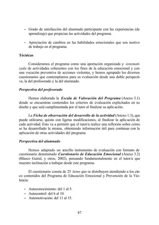 − Grado de satisfacción del alumnado participante con las experiencias (de
     aprendizaje) que propician las actividades del programa.

   − Apreciación de cambios en las habilidades emocionales que son motivo
     de trabajo en el programa.

Técnicas

       Consideramos el programa como una aportación organizada y sistemati-
zada de actividades coherentes con los fines de la educación emocional y con
una vocación preventiva de acciones violentas, y hemos agrupado los diversos
cuestionarios que contemplamos para su evaluación desde una doble perspecti-
va, la del profesorado y la del alumnado.

Perspectiva del profesorado

      Hemos elaborado la Escala de Valoración del Programa (Anexo 3.1)
donde se encuentran contenidos los criterios de evaluación explicitados en su
diseño y que será cumplimentada por el tutor al finalizar su aplicación.

      La Ficha de observación del desarrollo de la actividad (Anexo 1.3), que
puede utilizarse, quizás con ligeras modificaciones, al finalizar la aplicación de
cada actividad. Esto va a permitir que el tutor/a realice una reflexión sobre cómo
se ha desarrollado la misma, obteniendo información útil para continuar con la
aplicación de otras actividades del programa.

Perspectiva del alumnado

      Hemos adaptado un sencillo instrumento de evaluación con formato de
cuestionario denominado Cuestionario de Educación Emocional (Anexo 3.2)
(Blasco Guiral, y otros, 2002), pensando fundamentalmente en el tutor/a que
muestre inclinación a trabajar desde este programa.

       El cuestionario consta de 25 ítems que se distribuyen atendiendo a los cin-
co contenidos del Programa de Educación Emocional y Prevención de la Vio-
lencia:

   − Autoconocimiento: del 1 al 5.
   − Autocontrol: del 6 al 10.
   − Automotivación: del 11 al 15.


                                       87
 