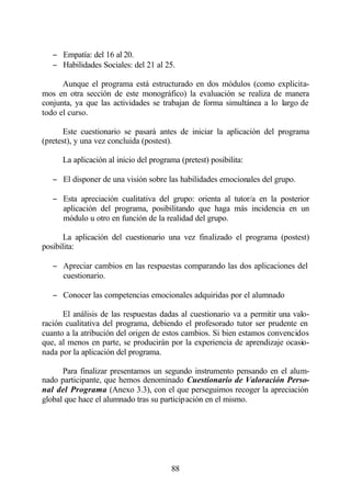 − Empatía: del 16 al 20.
   − Habilidades Sociales: del 21 al 25.

      Aunque el programa está estructurado en dos módulos (como explicita-
mos en otra sección de este monográfico) la evaluación se realiza de manera
conjunta, ya que las actividades se trabajan de forma simultánea a lo largo de
todo el curso.

       Este cuestionario se pasará antes de iniciar la aplicación del programa
(pretest), y una vez concluida (postest).

      La aplicación al inicio del programa (pretest) posibilita:

   − El disponer de una visión sobre las habilidades emocionales del grupo.

   − Esta apreciación cualitativa del grupo: orienta al tutor/a en la posterior
     aplicación del programa, posibilitando que haga más incidencia en un
     módulo u otro en función de la realidad del grupo.

       La aplicación del cuestionario una vez finalizado el programa (postest)
posibilita:

   − Apreciar cambios en las respuestas comparando las dos aplicaciones del
     cuestionario.

   − Conocer las competencias emocionales adquiridas por el alumnado

      El análisis de las respuestas dadas al cuestionario va a permitir una valo-
ración cualitativa del programa, debiendo el profesorado tutor ser prudente en
cuanto a la atribución del origen de estos cambios. Si bien estamos convencidos
que, al menos en parte, se producirán por la experiencia de aprendizaje ocasio-
nada por la aplicación del programa.

      Para finalizar presentamos un segundo instrumento pensando en el alum-
nado participante, que hemos denominado Cuestionario de Valoración Perso-
nal del Programa (Anexo 3.3), con el que perseguimos recoger la apreciación
global que hace el alumnado tras su participación en el mismo.




                                        88
 