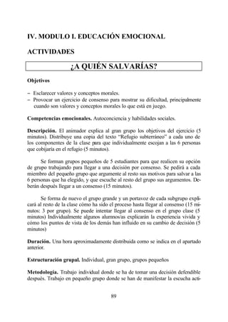 IV. MODULO I. EDUCACIÓN EMOCIONAL

ACTIVIDADES

                    ¿A QUIÉN SALVARÍAS?
Objetivos

− Esclarecer valores y conceptos morales.
− Provocar un ejercicio de consenso para mostrar su dificultad, principalmente
  cuando son valores y conceptos morales lo que está en juego.

Competencias emocionales. Autoconciencia y habilidades sociales.

Descripción. El animador explica al gran grupo los objetivos del ejercicio (5
minutos). Distribuye una copia del texto “Refugio subterráneo” a cada uno de
los componentes de la clase para que individualmente escojan a las 6 personas
que cobijaría en el refugio (5 minutos).

      Se forman grupos pequeños de 5 estudiantes para que realicen su opción
de grupo trabajando para llegar a una decisión por consenso. Se pedirá a cada
miembro del pequeño grupo que argumente al resto sus motivos para salvar a las
6 personas que ha elegido, y que escuche al resto del grupo sus argumentos. De-
berán después llegar a un consenso (15 minutos).

      Se forma de nuevo el grupo grande y un portavoz de cada subgrupo expli-
cará al resto de la clase cómo ha sido el proceso hasta llegar al consenso (15 mi-
nutos: 3 por grupo). Se puede intentar llegar al consenso en el grupo clase (5
minutos) Individualmente algunos alumnos/as explicarán la experiencia vivida y
cómo los puntos de vista de los demás han influido en su cambio de decisión (5
minutos)

Duración. Una hora aproximadamente distribuida como se indica en el apartado
anterior.

Estructuración grupal. Individual, gran grupo, grupos pequeños

Metodología. Trabajo individual donde se ha de tomar una decisión defendible
después. Trabajo en pequeño grupo donde se han de manifestar la escucha acti-


                                       89
 