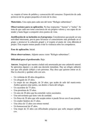 va, respeto al turno de palabra y consecución del consenso. Exposición de cada
portavoz de los grupos pequeños al resto de la clase.

Materiales. Una copia para cada uno del texto “Refugio subterráneo”.

Observaciones para su aplicación. No hay respuestas “ buenas” o “malas”. Se
trata de que cada uno tome conciencia de sus propios valores y sea capaz de en-
tender y hasta llegar a compartir otros puntos de vista.

Justificación de su inclusión en el programa. Consideramos que puede ser una
actividad interesante, previa para favorecer el conocimiento más profundo en el
grupo y promover la cohesión grupal y el respeto al punto de vista diferente al
propio. Este respeto mutuo puede evitar la violencia entre los compañeros.

Fase de aplicación. Inicial.

Otras observaciones. Adjunto anexo: texto “Refugio subterráneo”.

Dificultad para el profesorado. Bajo.

Anexos. Imaginad que nuestra ciudad está amenazada por una catástrofe natural.
Se aproxima alguien y os pide una decisión inmediata. Hay un refugio subterrá-
neo que sólo puede cobijar a seis personas. Hay doce que quieren entrar en él.
Haz tu elección y quédate sólo con seis.

− Un violinista de 40 años drogadicto.
− Un abogado de 25 años.
− La mujer de ese abogado, de 24 años, que acaba de salir del manicomio.
  Ambos quieren estar juntos, sea dentro o fuera del refugio.
− Un sacerdote de 75 años.
− Una prostituta de 35 años.
− Un ateo de 20 años que ha cometido varios asesinatos.
− Una universitaria que tiene voto de castidad.
− Un físico de 28 años que sólo acepta entrar si puede llevar con él una pistola.
− Un orador fanático de 21 años.
− Una chica de 12 años con retraso mental.
− Un homosexual de 47 años.
− Una mujer de 32 años con dificultades psíquicas que sufre ataques epilépti-
  cos.



                                       90
 