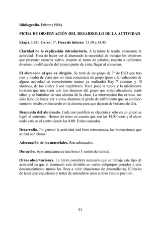 Bibliografía. Fritzen (1988).

FICHA DE OBSERVACIÓN DEL DESARROLLO DE LA ACTIVIDAD

Etapa: ESO. Curso: 3º. Hora de tutoría: 13.50 a 14.45

Claridad de la explicación introductoria. A la tutora le resulta interesante la
actividad. Trata de hacer ver al alumnado la necesidad de trabajar los objetivos
que propone: escucha activa, respeto al turno de palabra, respeto a opiniones
diversas, modificación del propio punto de vista, llegar al consenso.

El alumnado al que va dirigida. Se trata de un grupo de 3º de ESO que tras
mes y medio de clase aún no tiene conciencia de grupo (pese a la realización de
alguna actividad de conocimiento mutuo ya realizada) Hay 7 alumnas y 18
alumnos, de los cuales 6 son repetidores. Hace poco la tutora y la orientadora
tuvieron que intervenir con tres alumnos del grupo que sistemáticamente insul-
taban y se burlaban de una alumna de la clase. La intervención fue exitosa, tan
sólo hubo de hacer ver a estos alumnos el grado de sufrimiento que su compor-
tamiento estaba produciendo en la alumna para que dejaran de burlarse de ella.

Respuesta del alumnado. Cada uno justificó su elección y sólo en un grupo se
logró el consenso. Hemos de tener en cuenta que son las 14.00 horas y el alum-
nado está en el centro desde las 8.00. Están cansados.

Desarrollo. En general la actividad está bien estructurada, las instrucciones que
se dan son claras.

Adecuación de los materiales. Son adecuados.

Duración. Aproximadamente una hora (1 sesión de tutoría).

Otras observaciones. La tutora considera necesario que se trabaje este tipo de
actividad ya que el alumnado está dividido en varios subgrupos cerrados y este
desconocimiento mutuo les lleva a vivir situaciones de desconfianza. El hecho
de tener que escucharse y tratar de entenderse unos a otros resulta positivo.




                                       91
 
