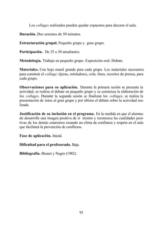 Los collages realizados pueden quedar expuestos para decorar el aula.

Duración. Dos sesiones de 50 minutos.

Estructuración grupal. Pequeño grupo y gran grupo.

Participación. De 25 a 30 estudiantes.

Metodología. Trabajo en pequeño grupo. Exposición oral. Debate.

Materiales. Una hoja mural grande para cada grupo. Los materiales necesarios
para construir el collage: tijeras, rotuladores, cola, fotos, recortes de prensa, para
cada grupo.

Observaciones para su aplicación. Durante la primera sesión se presenta la
actividad, se realiza el debate en pequeño grupo y se comienza la elaboración de
los collages. Durante la segunda sesión se finalizan los collages, se realiza la
presentación de éstos al gran grupo y por último el debate sobre la actividad rea-
lizada.

Justificación de su inclusión en el programa. En la medida en que el alumna-
do desarrolle una imagen positiva de sí mismo y reconozca las cualidades posi-
tivas de los demás estaremos creando un clima de confianza y respeto en el aula
que facilitará la prevención de conflictos.

Fase de aplicación. Inicial.

Dificultad para el profesorado. Baja.

Bibliografía. Brunet y Negro (1982).




                                         93
 