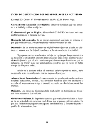 FICHA DE OBSERVACIÓN DEL DESARROLLO DE LA ACTIVIDAD

Etapa: ESO. Curso: 3º. Hora de tutoría: 11.05 a 12.00. Tutor: Jorge.

Claridad de la explicación introductoria. El tutor/a explica en qué va a consis-
tir la actividad y cuál es su objetivo.

El alumnado al que va dirigida. Alumnado de 3º de ESO. No es una aula muy
problemática pero sí bastante movida.

Respuesta del alumnado. En un primer momento el alumnado no entiende el
por qué de la actividad. Posteriormente se van introduciendo en ella.

Desarrollo. En un primer momento se originó bastante jaleo en el aula, no obs-
tante, el tono de voz fue bajando conforme se fue desarrollando la actividad.

       El grupo no está acostumbrado a trabajar en equipo por lo que durante to-
da la sesión se observaron actitudes individualistas tales como: alumnos/as que
si no dibujaban lo que ellos/as querían no participaban o que insistían en que se
reflejaran en primer lugar sus características positivas por si luego no había
tiempo de dibujarlas todas...

      Insistir en la escucha activa: el alumnado quiere exponer su mural, pero
no escucha a sus compañeros/as cuando exponen los suyos.

Adecuación de los materiales. Los recursos de los que dispusieron fueron insu-
ficientes (rotuladores, colores...) Es necesario planificar esto con antelación y
recordar al alumnado que traiga el material necesario para la elaboración de los
murales.

Duración. Una sesión de tutoría resultará insuficiente. En la mayoría de los ca-
sos serán necesarias dos sesiones.

Otras observaciones. Es importante destacar que en muchas ocasiones la rique-
za de las actividades se encuentra en el debate que se genera en torno a éstas. Es
por ello fundamental preparar este aspecto adecuadamente y fomentar la partici-
pación del alumnado en éste.




                                       94
 