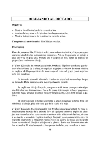 DIBUJANDO AL DICTADO
Objetivos

− Mostrar las dificultades de la comunicación.
− Analizar la importancia del feedback en la comunicación.
− Mostrar la importancia de la actitud de escucha activa.

Competencias emocionales. Habilidades sociales.

Descripción

Fase de preparación. El tutor/a selecciona a dos estudiantes y les prepara pre-
viamente dándoles las instrucciones necesarias. Así, se les presenta un dibujo a
cada uno y se les pide que, primero uno y después el otro, traten de explicar al
grupo cómo realizar ese dibujo.

1ª Fase. Ejercicio de comunicación sin feedback. El primer estudiante que dic-
ta se sitúa delante de la clase, de espaldas al grupo y sentado. Su tarea consiste
en explicar el dibujo que tiene de manera que el resto del grupo pueda reprodu-
cirlo con exactitud.

      La tarea del resto del alumnado consiste en reproducir en una hoja lo que
va dictando. Debe hacerse con la mayor perfección posible.

       Se explica su dibujo despacio, con pausas suficientes para que todos sigan
sin dificultad sus instrucciones. No se le puede interrumpir ni hacer preguntas,
tampoco puede enseñar el dibujo ni hacer ningún gesto. Sólo debe utilizar la pa-
labra.

      El tutor/a anotará el tiempo que tarda la clase en realizar la tarea. Una vez
terminado el dibujo, pide a la clase que de la vuelta a la hoja.

2ª Fase. Ejercicio de comunicación con feedback (con preguntas). Se hace in-
mediatamente después de la primera fase. El siguiente alumno/a explica su dibu-
jo a sus compañeros/as, pero en esta ocasión se sitúa al frente de la clase, de cara
a los demás y sentado/a. Explica su dibujo despacio y con pausas suficientes. Se
le puede interrumpir y preguntar cuantas veces se quiera. Lo único que no pude
hacer es enseñar el dibujo ni dibujar en la pizarra. Todas sus intervenciones de-
ben ser orales. El tutor/a anotará el tiempo que tarda la clase en realizar la tarea.
                                        95
 