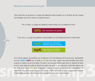 Manual de instrucciones de la guía



    Para todo ello se propone un juego de palabras relacionadas con el ámbito de las nuevas
    tecnologías que tanto atraen a la gente joven:


              Por un lado, un juego de palabras relacionadas con la telefonía móvil:


                                          ¡sin machismo sí! pásalo



        Y por otro, un juego de palabras relacionadas con los Reproductores multimedia:
8

                                          ¿reproduces sexismo?
                                           música, piensa y actúa

                                          ¿reproduces sexismo?
                                           mira, piensa y actúa



    Con estos juegos de palabras se configuran los tres bloques de la guía que, agrupados
    en dos: mp3 y mp4 por un lado y sms por otro, dan lugar a las dos portadas que tiene
    la guía en cada uno de sus lados. Es decir, es una guía hecha para que un bloque te lleve
    al otro, para darle la vuelta (y darse la vuelta a la vez): si, por ejemplo, haciendo alguno de
    los test que tiene sms para chequear nuestro machismo obtenemos resultados no
    satisfactorios, pues la propia guía te anima a darle la vuelta, a girar la guía para mejorar
    el resultado gracias a la información que aportan los otros dos bloques.
 