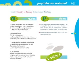 ¿reproduces sexismo?

· Canción: I tears dry on their own · Intérprete: Amy Winehouse




                              música                                             piensa
(…) I don’t know why I got so attached.          En la relación de la violencia de género y los
(…) But to walk away I have no capacity.         mitos y falacias en el amor: Amy dice que no
He walks away, The sun goes down,                sabe por qué está tan enganchada... ¿Por qué
(…) My tears dry on their own.                   creéis que nos “enganchamos” en las relaciones?

                                                 En las variables paralizantes: ¿Por qué no tiene
I don’t understand,                                                                                 9 9
                                                 capacidad de huir?
Why do I stress a man,
(…) I should just be my own best friend,
Not fuck myself in the head with stupid men.

(…) no sé por qué estoy tan enganchada,
(…) pero no tengo la capacidad de huir
Él se aleja, el sol se pone
(…) mis lágrimas se secan solas.

Yo no entiendo


                                                                      !
por qué me importa tanto un hombre


                                                                  túa
(…) yo simplemente debería ser mi propia


                                                              y ac
mejor amiga, no rayarme la cabeza con
hombres estúpidos.
 