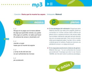 mp3
        · Canción: Hasta que la muerte los separe · Intérprete: Melendi




                                        música                                             piensa
        (…)                                           En las estrategias del maltratador: Al igual que canta
        Porque el no pega con la mano abierta         Melendi diciendo que sabe cómo pegarle, podemos
        Es algo que aprendió viendo a su padre        comprobar en muchas noticias sobre violencia de
        Ella coge un cuchillo, no sabe qué hacer      género cómo ni siquiera el entorno más cercano sabía
        Si cortarse las venas o clavárselo a él       que la estaba maltratando (sale la/el vecina/o diciendo
1 0 0
                                                      que era una pareja ejemplar). Esto nos da una pista
                                                      sobre que los agresores saben muy bien, cómo, cuándo
        (…)
                                                      y dónde ejercer el maltrato ¿Puede ser entonces una
        marido y mujer
                                                      pérdida de nervios o un ataque de locura?
        hasta que la muerte los separe
                                                      En la respuesta social ante la violencia de género:
        (…)                                           Melendi dice que “no son suficientes los moraos
        y la ley le dio del otro lao                  pa’condenarle” Investiga que dice la Ley Canaria
                                                                    .
        no son suficientes los moraos                 16/2003, de 8 de abril sobre la violencia psicológica.

        (...)
        pa condenarle




                                                                       actúa !
                                                                     y
 