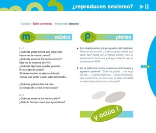 ¿reproduces sexismo?

· Canción: Salir corriendo · Intérprete: Amaral




                                 música                                           piensa
(…)                                               En la habituación y la progresión del maltrato:
¿Cuántas gotas tienes que dejar caer              Relaciona la estrofa: ¿Cuántas gotas tienes que
hasta ver la marea crecer?                        dejar caer hasta ver la marea crecer? Con el
¿Cuántas veces te ha hecho sonreír?               experimento de la rana y el agua caliente que te
Esta no es manera de vivir                        contamos en MP4.
¿Cuántas lágrimas puedes guardar                                                                     1 0 1
                                                  En la distinción entre violencia continuada y
En tu vaso de cristal?
                                                  agresión puntual: “Cuántos golpes… a lo largo
Si tienes miedo, si estás sufriendo
                                                  del día…., Cuántas lágrimas... ¿Qué consecuen-
                                                                               ”
Tienes que gritar y salir, salir corriendo...     cias puede tener en una mujer el estar sometida
                                                  a malos tratos de forma continuada?
¿Cuántos golpes dan las olas
a lo largo de un día en las rocas?

(…)
¿Cuántas veces te ha hecho callar?
¿Cuánto tiempo crees que aguantarás?




                                                                 actúa !
                                                               y
 