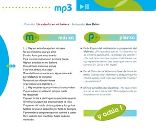 mp3
        · Canción: Un extraño en mi bañera · Intérprete: Ana Belén




                                       música                                                piensa
        (…) Hay un extraño aquí en mi casa                En la Figura del maltratador y progresión del
        No es el mismo que yo amé                         Maltrato: ¿Por qué dice que es “Un extraño, no
        Es otro loco que anda suelto                      es el mismo que yo amé... al principio era distinto”?
        Y ya me veo mañana en primera plana.              ¿Por qué dicen muchas mujeres maltratadas que
        Hay un extraño en mi bañera                       sus agresores tenían dos caras que eran o son
1 0 2
                                                          como el Dr. Jekyll y Mr. Hyde?
        Con alcohol entre sus venas
        Y no me atrevo ni a toser
                                                          En el Ciclo de la Violencia (fase de luna de
        Que el último morado aún sigue marcado.
                                                          miel): Cuando ellos prometen y aseguran que no
        La verdad no te conozco                           volverá a pasar ¿Qué crees que hacen las mujeres?
        Nunca sé por dónde vienes                         ¿Les perdonan?
        Al principio era distinto (…)
        (…) Hay mujeres que lo viven y lo esconden        En las variables paralizantes: ¿Por qué crees
        Y que sufren en silencio porque nadie             que no se van o denuncian? Busca algunas de las
        les responde                                      respuestas en la canción.
        Y quién lo iba a decir que lo que tanto quería
        Terminaría algún día arrancándole la vida.



                                                                             úa !
        Y a pesar del ruido de los golpes y los gritos
        Saldría de nuevo absuelto por falta de testigos
        Y prometen y aseguran que no volverá a pasar
        Pero cuánto han mentido, hasta cuándo
                                                                        y act
        mentirán.
 