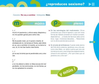 ¿reproduces sexismo?

· Canción: No voy a cambiar · Intérprete: Malú




                                música                                                 piensa
(…)                                                 En las estrategias del maltratador: Otras
murió mi paciencia, y ahora estoy despierta y       conductas que utiliza el agresor y que son otras
no me quedan ganas para verte más.                  formas de maltrato consisten en mostrar sumisión,
                                                    dependencia…, a través de técnicas tales como
(…)                                                 llorar, rogar, mostrarse desvalido,… Relaciónalo
No te puedo creer, ya ni quiero creerte, te         con la última estrofa de la canción.
                                                                                                           1 0 3
olvidaste de mí, me tenías en frente, esta idiota
se va, voy a cambiar mi suerte, ya no temo tu       En el ciclo de la Violencia: Cuando estás dentro
voz, tú, tú me has hecho más fuerte.                del Ciclo de la violencia, perdonas una y otra vez,
                                                    como dice Malú, sin darte cuenta que otra vez
(…)                                                 comienza el ciclo y tras la fase de arrepentimiento,
ya no soy la tonta que te perdonaba una y otra      volverá la de explosión. ¿Por qué crees que se
vez.                                                perdona una y otra vez?

(…)
Y
a no me afecta tu dolor, tu falsa excusa de mal
perdedor, no me conmueves, no me hieres, ya


                                                                       úa !
no me aplastará tu corazón,



                                                                  y act
 