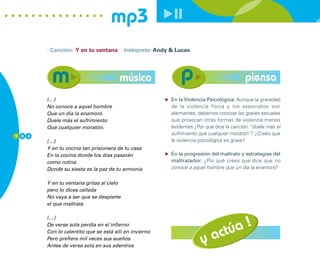 mp3
        · Canción: Y en tu ventana · Intérprete: Andy & Lucas




                                       música                                           piensa
        (…)                                             En la Violencia Psicológica: Aunque la gravedad
        No conoce a aquel hombre                        de la violencia física y los asesinatos son
        Que un día la enamoró                           alarmantes, debemos conocer las graves secuelas
        Duele más el sufrimiento                        que provocan otras formas de violencia menos
        Que cualquier moratón.                          evidentes ¿Por qué dice la canción “duele más el
1 0 4
                                                        sufrimiento que cualquier moratón”? ¿Crees que
        (…)                                             la violencia psicológica es grave?
        Y en tu cocina tan prisionera de tu casa
        En la cocina donde los días pasarán             En la progresión del maltrato y estrategias del
        como rutina                                     maltratador: ¿Por qué crees que dice que no
        Donde su siesta es la paz de tu armonía         conoce a aquel hombre que un día la enamoró?


        Y en tu ventana gritas al cielo
        pero lo dices callada
        No vaya a ser que se despierte
        el que maltrata



                                                                             !
        (…)


                                                                         túa
        De verse sola perdía en el infierno


                                                                     y ac
        Con lo calentito que se está allí en invierno
        Pero prefiere mil veces sus sueños
        Antes de verse sola en sus adentros
 