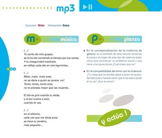 mp3
        · Canción: Malo · Intérprete: Bebe




                                          música                                            piensa
        (…)                                              En la conceptualización de la violencia de
        Tu carita de niño guapo,                         género: en el estribillo de esta canción tenemos
        se la ha ido comiendo el tiempo por tus venas,   la causa y el origen de este tipo de violencia espe-
        Y tu inseguridad machista,                       cífica que constituye un problema social y que
        se refleja cada día en mis lagrimitas...         tiene una causa social ¿Cuál crees que es?
1 0 6
                                                         En la compatibilidad del amor con la violencia:
        (…)
                                                         ¿Tú crees que es posible dañar a quien se quiere,
        Malo, malo, malo eres,
                                                         llamarla puta o hacerla sentir que el sol sale cuando
        no se daña a quien se quiere, no!                él se va? ¿Eso es amor?
        Tonto, tonto, tonto eres,
        no te pienses mejor que las mujeres...

        El día es gris cuando tu estás,
        y el sol vuelve a salir,
        cuando te vas,




                                                                            úa !
        (…)
        en el silencio,
        cada vez que me dices puta,
        se hace tu cerebro,
        más pequeño...
                                                                       y act
 