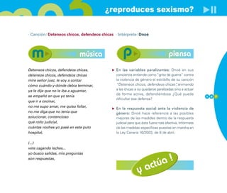 ¿reproduces sexismo?

· Canción: Deteneos chicos, defendeos chicas · Intérprete: Dnoé




                             música                                              piensa
Deteneos chicos, defendeos chicas,            En las variables paralizantes: Dnoé en sus
deteneos chicos, defendeos chicas             conciertos entiende como “grito de guerra” contra
mire señor juez, le voy a contar              la violencia de género el estribillo de su canción
cómo cuándo y dónde debía terminar,           “Deteneos chicos, defendeos chicas” animando
                                                                                      ,
ya le dije que no le iba a aguantar,          a las chicas a no quedarse paralizadas sino a actuar
                                              de forma activa, defendiéndose ¿Qué puede
se empeñó en que yo tenía                                                                            1 0 7
                                              dificultar esa defensa?
que ir a cocinar,
no me supo amar, me quiso follar,
                                              En la respuesta social ante la violencia de
no me diga que no tenía que                   género: Dnoé hace referencia a las posibles
solucionar, contencioso                       mejoras de las medidas dentro de la respuesta
qué rollo judicial,                           judicial para que ésta fuera más efectiva. Infórmate
cuántas noches yo pasé en este puto           de las medidas específicas puestas en marcha en
hospital,                                     la Ley Canaria 16/2003, de 8 de abril.

(...)
vete cagando leches...
yo busco salidas, mis preguntas


                                                                    úa !
son respuestas,


                                                            y    act
 