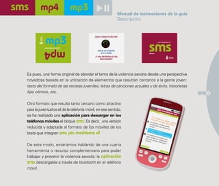 Manual de instrucciones de la guía
                                                               Descripción


                                           ¡DALE UNAS VUELTAS!

                                                                                       ¡ sin machismo sí !



           ¿reproduces sexismo?

                                              DALE LA VUELTA
                                                A LA GUÍA                     pásalo

                                            ¡Y NO REPRODUZCAS
                                                MACHISMO!




Es pues, una forma original de abordar el tema de la violencia sexista desde una perspectiva
novedosa basada en la utilización de elementos que resultan cercanos a la gente joven:
tests del formato de las revistas juveniles, letras de canciones actuales y de éxito, historietas
tipo cómics, etc.                                                                                            9



Otro formato que resulta tanto cercano como atractivo
para la juventud es el de la telefonía móvil, en ese sentido,
se ha realizado una aplicación para descargar en los
teléfonos móviles el bloque sms. Es decir, una versión
reducida y adaptada al formato de los móviles de los
tests que integran sms ¡sin machismo sí!

De este modo, estaríamos hablando de una cuarta
herramienta o recurso complementario para poder
trabajar y prevenir la violencia sexista: la aplicación
sms descargable a través de bluetooth en el teléfono
móvil.
 
