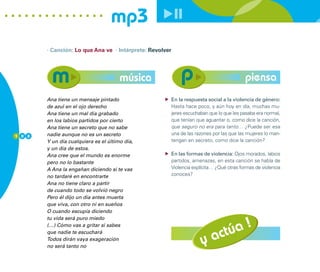 mp3
        · Canción: Lo que Ana ve · Intérprete: Revolver




                                       música                                           piensa
        Ana tiene un mensaje pintado                  En la respuesta social a la violencia de género:
        de azul en el ojo derecho                     Hasta hace poco, y aún hoy en día, muchas mu-
        Ana tiene un mal día grabado                  jeres escuchaban que lo que les pasaba era normal,
        en los labios partidos por cierto             que tenían que aguantar o, como dice la canción,
        Ana tiene un secreto que no sabe              que seguro no era para tanto… ¿Puede ser esa
1 0 8   nadie aunque no es un secreto                 una de las razones por las que las mujeres lo man-
        Y un día cualquiera es el último día,         tengan en secreto, como dice la canción?
        y un día de estos.
        Ana cree que el mundo es enorme               En las formas de violencia: Ojos morados, labios
        pero no lo bastante                           partidos, amenazas, en esta canción se habla de
        A Ana la engañan diciendo si te vas           Violencia explícita… ¿Qué otras formas de violencia
        no tardaré en encontrarte                     conoces?
        Ana no tiene claro a partir
        de cuando todo se volvió negro
        Pero él dijo un día antes muerta
        que viva, con otro ni en sueños
        O cuando escupía diciendo



                                                                         úa !
        tu vida será puro miedo



                                                                      act
        (…) Cómo vas a gritar si sabes
        que nadie te escuchará
        Todos dirán vaya exageración
        no será tanto no
                                                                    y
 