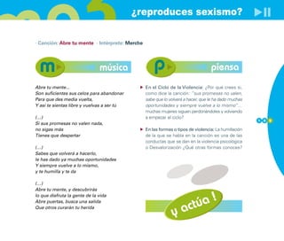 ¿reproduces sexismo?

· Canción: Abre tu mente · Intérprete: Merche




                               música                                            piensa
Abre tu mente...                                En el Ciclo de la Violencia: ¿Por qué crees si,
Son suficientes sus celos para abandonar        como dice la canción: ”sus promesas no valen,
Para que des media vuelta,                      sabe que lo volverá a hacer, que le ha dado muchas
Y así te sientas libre y vuelvas a ser tú       oportunidades y siempre vuelve a lo mismo”…
                                                muchas mujeres siguen perdonándoles y volviendo
(…)                                             a empezar el ciclo?
                                                                                                     1 0 9
Si sus promesas no valen nada,
no sigas más                                    En las formas o tipos de violencia: La humillación
Tienes que despertar                            de la que se habla en la canción es una de las
                                                conductas que se dan en la violencia psicológica
(…)                                             o Desvalorización ¿Qué otras formas conoces?
Sabes que volverá a hacerlo,
le has dado ya muchas oportunidades
Y siempre vuelve a lo mismo,
y te humilla y te da

(…)
Abre tu mente, y descubrirás

                                                                     !
                                                                 túa
lo que disfruta la gente de la vida



                                                             y ac
Abre puertas, busca una salida
Que otros curarán tu herida
 