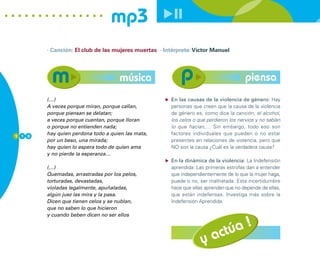 mp3
        · Canción: El club de las mujeres muertas · Intérprete: Víctor Manuel




                                     música                                             piensa
        (…)                                            En las causas de la violencia de género: Hay
        A veces porque miran, porque callan,           personas que creen que la causa de la violencia
        porque piensan se delatan;                     de género es, como dice la canción, el alcohol,
        a veces porque cuentan, porque lloran          los celos o que perdieron los nervios y no sabían
        o porque no entienden nada;                    lo que hacían,… Sin embargo, todo eso son
1 1 0
        hay quien perdona todo a quien las mata,       factores individuales que pueden o no estar
        por un beso, una mirada;                       presentes en relaciones de violencia, pero que
        hay quien lo espera todo de quien ama          NO son la causa ¿Cuál es la verdadera causa?
        y no pierde la esperanza…
                                                       En la dinámica de la violencia: La Indefensión
        (…)                                            aprendida: Las primeras estrofas dan a entender
        Quemadas, arrastradas por los pelos,           que independientemente de lo que la mujer haga,
        torturadas, devastadas,                        puede o no, ser maltratada. Esta incertidumbre
        violadas legalmente, apuñaladas,               hace que ellas aprendan que no depende de ellas,
        algún juez las mira y la pasa.                 que están indefensas. Investiga más sobre la
        Dicen que tienen celos y se nublan,            Indefensión Aprendida.
        que no saben lo que hicieron
        y cuando beben dicen no ser ellos

                                                                                !
                                                                         ac túa
                                                                    y
 