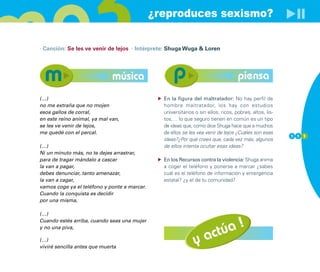 ¿reproduces sexismo?

· Canción: Se les ve venir de lejos · Intérprete: Shuga Wuga & Loren




                              música                                                piensa
(…)                                             En la figura del maltratador: No hay perfil de
no me extraña que no mojen                      hombre maltratador, los hay con estudios
esos gallos de corral,                          universitarios o sin ellos, ricos, pobres, altos, lis-
en este reino animal, ya mal van,               tos,… lo que seguro tienen en común es un tipo
se les ve venir de lejos,                       de ideas que, como dice Shuga hace que a muchos
me quedé con el percal.                         de ellos se les vea venir de lejos ¿Cuáles son esas
                                                                                                         1 1 1
                                                ideas?¿Por qué crees que, cada vez más, algunos
(…)                                             de ellos intenta ocultar esas ideas?
Ni un minuto más, no te dejes arrastrar,
para de tragar mándalo a cascar                 En los Recursos contra la violencia: Shuga anima
la van a pagar,                                 a coger el teléfono y ponerse a marcar ¿sabes
debes denunciar, tanto amenazar,                cuál es el teléfono de información y emergencia
la van a cagar,                                 estatal? ¿y el de tu comunidad?
vamos coge ya el teléfono y ponte a marcar.
Cuando la conquista es decidir
por una misma,

(…)


                                                                        úa !
Cuando estés arriba, cuando seas una mujer


                                                                    a ct
y no una piva,

(…)
viviré sencilla antes que muerta
                                                               y
 