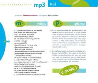mp3
        · Canción: Ellas denunciaron · Intérprete: Def con Dos




                                     música                                             piensa
        (…)¿Y cuántas mujeres al año, saben           En la conceptualización de la violencia de
        que tienen sus días contados?                 género: Def con Dos pregunta ¿Cuántas mujeres
        Ella (..)no puede acordarse                   al año? Investiga cuantas mujeres han sido víctimas
        del error cometido al fiarse                  de este tipo de violencia específica en lo que
        de aquel tipo mezquino y cobarde              llevamos de año. Un problema que la OMS, Orga-
1 1 2   marido, verdugo                               nización Mundial para la Salud, ha considerado
        su peor pesadilla                             como un problema de salud pública por el impacto
        ella está muerta y él en la calle,            que tiene en la vida de las mujeres y en su per-
        ¡La maté porque era mía!                      cepción de bienestar.
        ‘Mía, mía, mía, sólo mía’
        ¿Quién ha ofendido al macho dominante?        En los Recursos contra la violencia de género:
        ¿Quién se ha atrevido a denunciarle?          Desde el año 2003 en Canarias y desde el año
         Destapando el secreto                        2004 a nivel estatal existen dos leyes que hacen
        de la otra cara de un vecino correcto,        que cada vez tenga más sentido pedir ayuda,
        (…) País de mierda, país infame,              como critica Def con Dos. Infórmate de ellas y de
        que ataquen a mujeres no le importa a nadie   los recursos y medidas que establece.
        las torturas y las amenazas.



                                                                            úa !
        según los jueces son cosas de casa,



                                                                         act
        no sirve de nada pedir ayuda
        no existe delito si no se consuma,
        sólo cuando ya están muertas
        (…) Ellas denunciaron, no las escucharon
                                                                    y
 
