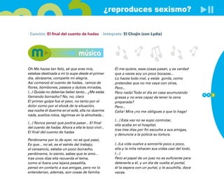 ¿reproduces sexismo?

· Canción: El final del cuento de hadas · Intérprete: El Chojin (con Lydia)




                                 música
Oh Me haces tan feliz, sé que eres mía,              Él me quiere, esas cosas pasan, y es verdad
estabas destinada a mí lo supe desde el primer       que a veces soy un poco bocazas...
día, abrázame, comparte mi alegría.                  Lo haces todo mal, y estás gorda, como
Así comenzó el cuento de hadas, ramos de             pretendes que no me vaya con otras,
flores, bombones, paseos y dulces miradas,           Pero...
(...) Quizás no deberías beber tanto... ¿Me estás    Pero nada! Todo el día en casa acumulando
                                                                                                       1 1 3
llamando borracho? No, no, claro                     grasas y no eres capaz de tener la cena
El primer golpe fue el peor, no tanto por el         preparada?
dolor como por el shock de la situación,             Pero...
esa noche él duerme en el sofá, ella no duerme       Calla! Mira ¡no me obligues a que lo haga!
nada, sueños rotos, lágrimas en la almohada...
                                                     (...) Esta vez no se supo controlar,
(...) Nunca pensó que podría pasar... El final
                                                     ella acaba en el hospital,
del cuento de hadas. Ahora a ella le tocó vivir...
                                                     tras tres días por fin escucha a sus amigas,
El final del cuento de hadas
                                                     y denuncia a la policía su tortura.
Perdóname por lo de ayer, no sé qué pasó,
Es que... no sé, es el estrés del trabajo,           (..)La vida vuelve a sonreírle poco a poco,
el cansancio, estaba un poco borracho,               ella y la niña rehacen sus vidas casi del todo,
perdóname, lo siento, sabes que te amo...            (...)
tras unos días ella recuerda el tema,                Pero el papel de un juez no es suficiente para
como si fuera una lejana pesadilla,                  detenerle a él, y un día de vuelta al portal,
pensó en contarlo a sus amigas, pero no lo           él la espera con un puñal, y le acuchilla, doce
entenderían, además, son cosas de familia.           veces.
 