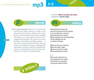 mp3
                                                              · Canción: María se bebe las calles
                                                              · Intérprete: Pasión Vega


                                          piensa                                            música
        En varios aspectos: Busca en la canción la/s          Recuerda la primera vez
        estrofa/s que hagan referencia a cada uno de          que él le juró que fue sin querer
        estos temas: Por ejemplo: Relación con el mito        y en los hijos que vivieron
        de amor romántico de la media naranja (“estabas       prisioneros de su miedo,
        destinada a mí lo supe desde el primer día”),         María soñaba con ser la princesa
1 1 4
        progresión del maltrato (“Así comenzó el cuento       de los cabellos de oro
        de hadas, ramos de flores, bombones, paseos,…”),      y la boca de fresa.
        mito sobre atribución causal (alcohol), tipos de
        violencia, percepción de riesgo, estrategias del      María se fue una mañana
        maltratador, ciclo de la violencia, variables para-   María sin decir nada
        lizantes, conceptualización de la violencia, justi-   María ya no tiene miedo
        ficación de la violencia, respuesta social.           María empieza de nuevo

                                                              (…)
                                                              Ella nunca dice que no,
                                                              es la esclava de su señor
                                                              ella siempre lo perdona
                                                              a sus pies sobre la lona,

                                 !
                          ac túa
                     y
 