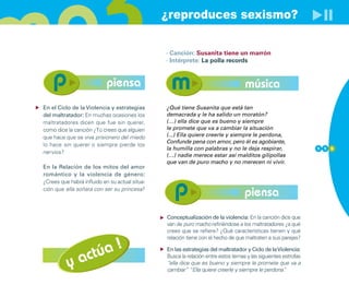 ¿reproduces sexismo?

                                                · Canción: Susanita tiene un marrón
                                                · Intérprete: La polla records


                            piensa                                                 música
En el Ciclo de la Violencia y estrategias       ¿Qué tiene Susanita que está tan
del maltratador: En muchas ocasiones los        demacrada y le ha salido un moratón?
maltratadores dicen que fue sin querer,         (…) ella dice que es bueno y siempre
como dice la canción ¿Tú crees que alguien      le promete que va a cambiar la situación
que hace que se viva prisionero del miedo       (...) Ella quiere creerle y siempre le perdona,
                                                Confunde pena con amor, pero él es agobiante,
lo hace sin querer o siempre pierde los
                                                la humilla con palabras y no le deja respirar,                  1 1 5
nervios?
                                                (…) nadie merece estar así malditos gilipollas
                                                que van de puro macho y no merecen ni vivir.
En la Relación de los mitos del amor
romántico y la violencia de género:
¿Crees que habrá influido en su actual situa-
ción que ella soñara con ser su princesa?
                                                                                   piensa
                                                Conceptualización de la violencia: En la canción dice que
                                                van de puro macho refiriéndose a los maltratadores ¿a qué
                                                crees que se refiere? ¿Qué características tienen y qué



                   úa !
                                                relación tiene con el hecho de que maltraten a sus parejas?



                act
                                                En las estrategias del maltratador y Ciclo de la Violencia:

          y
                                                Busca la relación entre estos temas y las siguientes estrofas
                                                “ella dice que es bueno y siempre le promete que va a
                                                cambiar” “Ella quiere creerle y siempre le perdona”  .
 
