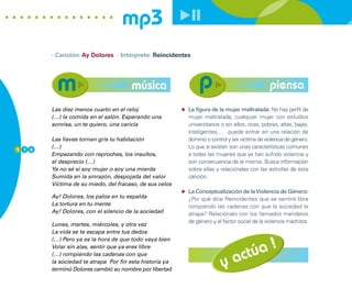 mp3
        · Canción: Ay Dolores · Intérprete: Reincidentes




                                      música                                                  piensa
        Las diez menos cuarto en el reloj                La figura de la mujer maltratada: No hay perfil de
        (…) la comida en el salón. Esperando una         mujer maltratada, cualquier mujer con estudios
        sonrisa, un te quiero, una caricia               universitarios o sin ellos, ricas, pobres, altas, bajas,
                                                         inteligentes,… puede entrar en una relación de
        Las llaves tornan gris tu habitación             dominio o control y ser víctima de violencia de género.
1 1 6
        (…)                                              Lo que si existen son unas características comunes
        Empezando con reproches, los insultos,           a todas las mujeres que ya han sufrido violencia y
        el desprecio (…)                                 son consecuencia de la misma. Busca información
        Ya no sé si soy mujer o soy una mierda           sobre ellas y relaciónalas con las estrofas de esta
        Sumida en la sinrazón, despojada del valor       canción.
        Víctima de su miedo, del fracaso, de sus celos
                                                         La Conceptualización de la Violencia de Género:
        Ay! Dolores, los palos en tu espalda             ¿Por qué dice Reincidentes que se sentirá libre
        La tortura en tu mente                           rompiendo las cadenas con que la sociedad le
        Ay! Dolores, con el silencio de la sociedad      atrapa? Relaciónalo con los llamados mandatos
                                                         de género y el factor social de la violencia machista.
        Lunes, martes, miércoles, y otra vez
        La vida se te escapa entre tus dedos
        (…) Pero ya es la hora de que todo vaya bien
                                                                                     !
                                                                                 túa
        Volar sin alas, sentir que ya eres libre
        (…) rompiendo las cadenas con que
        la sociedad te atrapa Por fin esta historia ya
        terminó Dolores cambió su nombre por libertad
                                                                        y     ac
 