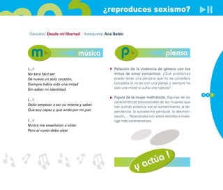 ¿reproduces sexismo?

· Canción: Desde mi libertad · Intérprete: Ana Belén




                               música                                           piensa
(…)                                            Relación de la violencia de género con los
No será fácil ser                              mitos de amor romántico: ¿Qué problemas
De nuevo un solo corazón,                      puede tener una persona que no se considera
Siempre había sido una mitad                   completa si no es con una pareja y siempre ha
Sin saber mi identidad.                        sido una mitad si sufre una ruptura?
                                                                                                   1 1 7
                                               Figura de la mujer maltratada: Algunas de las
(…)
                                               características psicosociales de las mujeres que
Debo empezar a ser yo misma y saber
                                               han sufrido violencia son el sometimiento, la de-
Que soy capaz y que ando por mi piel.          pendencia, la autoestima pendular, la desmoti-
                                               vación,… Relaciónalas con estas estrofas e inves-
(…)                                            tiga más características.
Nunca me enseñaron a volar.
Pero el vuelo debo alzar




                                                                    !
                                                                túa
                                                            y ac
 