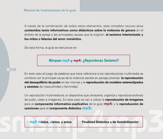 Manual de instrucciones de la guía



      A través de la combinación de todos estos elementos, este completo recurso aúna
      contenidos tanto informativos como didácticos sobre la violencia de género en el
      ámbito de la pareja y las principales causas que la originan: el sexismo interiorizado y
      los mitos o falacias del amor romántico.

      De esta forma, la guía se estructura en:



                        Bloques mp3 y mp4: ¿Reproduces Sexismo?

1 0

      En este caso el juego de palabras que hace referencia a los reproductores multimedia se
      combina con la principal causa de la violencia sexista en parejas jóvenes: la reproducción
      del desequilibrio de poder en las mismas y la reproducción de modelos estereotipados
      y sexistas de masculinidad y feminidad.

      Un reproductor multimedia es un dispositivo que almacena, organiza y reproduce archivos
      de audio, vídeo e imágenes. En este caso se van a utilizar la reproducción de imágenes
      para el componente informativo-explicativo de la guía (mp4) y la reproducción de
      canciones para el componente didáctico (mp3):



          mp3 música, piensa, y actúa            Finalidad Didáctica y de Sensibilización
 