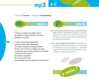 mp3
        · Canción: Carmen · Intérprete: Reincidentes




                                      música                                               piensa
        (…)                                             En la conceptualización de la violencia de gé-
        Y ahora no tienes ni puñetera gana              nero: Muchos maltratadores justifican su conducta
        de ponerte a limpiar de salir a comprar         alegando que ellas les provocan porque no
        planchar ni cocinar.                            cumplen sus roles como mujeres. Relaciónalo con
                                                        las estrofas de la canción.
1 1 8   Y esto no (qué estás esperando)
                                                        En las variables paralizantes: Reincidentes en
        cambiará (qué estás esperando)
                                                        el estribillo canta que la situación no va a cambiar
        sin luchar (rompe tus cadenas) pa’salir.
                                                        sin luchar y en los coros pregunta “a qué estás
        Pronto, muy pronto va a llegar a tu casa        esperando” ¿Por qué crees que no salen las muje-
                                                                     .
        esa persona que es tan conocida y tan lejana    res de una relación de violencia?
        ¿vendrá de mal humor?
        se creerá un luchador
        por currar ocho horas
        ¿cuál piensas que es tu papel en esta mierda?




                                                                        actúa !
                                                                      y
 