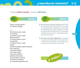 ¿reproduces sexismo?

· Canción: Violencia machista · Intérprete: Ska-P tema




                               música                                           piensa
Toda la vida aguantando                       En las formas o tipos de violencia: SKA-P habla
un infierno conyugal                          de la violación dentro del matrimonio, la cual no
                                              se consideró delito en España hasta el año 1989.
(…)                                           En la actualidad en al menos 53 países no es ilegal
No merece la pena, mujer,                     la violación dentro del matrimonio ¿Tú qué opinas?
                                              ¿Consideras que es menos o más grave que quien
tu pasividad                                                                                        1 1 9
                                              te viole sea tu pareja?
no merece la pena, mujer,
debes de actuar
                                              En la figura de la Mujer Maltratada: La pasividad
no merece la pena, mujer,                     a la que hace referencia SKA-P tiene relación con
tu pasividad                                  la Indefensión Aprendida y las variables para-
no merece la pena, mujer,                     lizantes. Busca información sobre ambas.
ármate
Violencia machista violencia fascista...
Como cada día,
una nueva vejación
como cada noche,
una nueva violación


                                                                    úa !
palabras de amenaza

                                                                 act
que se pueden consumar
el miedo te enmudece,
ya no puedes aguantarlo más
                                                            y
 
