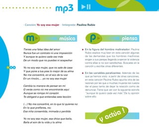 mp3
        · Canción: Yo soy esa mujer · Intérprete: Paulina Rubio




                                      música                                               piensa
        Tienes una falsa idea del amor                  En la figura del hombre maltratador: Paulina
        Nunca fue un contrato ni una imposición         Rubio explica muy bien en esta canción algunas
        Y aunque te quiero cada vez más                 de las demandas que los hombres machistas
        De un modo que no puedes ni sospechar           exigen a sus parejas llegando a ejercer la violencia
                                                        contra ellas si no son satisfechas. Búscalas en la
1 2 0
                                                        canción y escribe otras diferentes.
        Yo no soy esa mujer, que no sale de casa
        Y que pone a tus pies lo mejor de su alma
                                                        En las variables paralizantes: Además de las
        No me convertiré, en el eco de tu voz
                                                        que ya hemos visto a partir de otras canciones,
        En un rincón,… yo no soy esa mujer              en esta canción Paulina Rubio apunta otra de las
                                                        razones por las que a muchas mujeres les cuesta
        Cambia tu manera de pensar en mí                dar el paso tanto de dejar la relación como de
        O verás como no me encontrarás aquí             denunciar. Tiene que ver con la siguiente estrofa
        Aunque se rompa mi corazón                      “aunque te quiero cada vez más” Da tu opinión
                                                                                          .
        Te obligaré a que entiendas esta lección        sobre ello.


        (…) No me convertiré, en lo que tú quieres no



                                                                           úa !
        En lo que prefieres, no;
        Esa niña consentida, mimada o perdida

        Yo no soy esa mujer, esa chica que baila,
        Baila al son de tu vida y tu alma
                                                                      y act
 