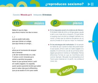 ¿reproduces sexismo?

· Canción: Mirando pa ti · Intérprete: El Arrebato




                              música                                               piensa
Sabes lo que te digo,                           En la respuesta social a la violencia de Género:
que ahora mismo me das la mano                  El Arrebato habla de cómo un amigo apoya y ayuda
                                                a salir a una mujer de su situación ¿Tú qué harías
(…)                                             si supieras que uno de tus colegas maltrata a su
que se acabó todo esto,                         novia? ¿Crees que la violencia de género es un
                                                asunto privado en el que es mejor no meterse?
que aquí tienes un colega,                                                                             1 2 1
que aquí tienes un amigo...
                                                En las estrategias del maltratador: En la canción
                                                se habla de que cuando le deje ella podrá hacer
(…)                                             lo que quiera, entrar o salir sin nadie colgado a tu
ahora es el momento de escapar                  espalda. El control es una de las primeras estra-
de tu lamento                                   tegias que pone en marcha un maltratador. Piensa
y de dar la bienvenida a tu vida.               diferentes formas en que se manifiesta este
Y volver a vivir mirando pa ti,                 control. Ejemplo: Me pide mis contraseñas en el
volver a sentirte toa guapa,                    Tuenti para meterse en mi perfil, me cotillea el
hacer lo que quieras entrar o salir             móvil, etc.
sin nadie colgado a tu espalda,
quien quiera quererte tendrá que saber


                                                                      úa !
que tú vales más que la Alhambra,

                                                                   act
que ya se acabó el vivir para nadie

                                                              y
 