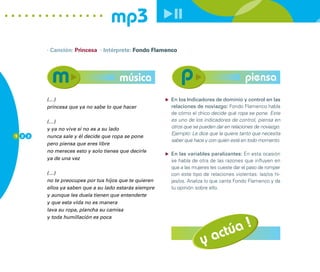 mp3
        · Canción: Princesa · Intérprete: Fondo Flamenco




                                      música                                            piensa
        (…)                                            En los Indicadores de dominio y control en las
        princesa que ya no sabe lo que hacer           relaciones de noviazgo: Fondo Flamenco habla
                                                       de cómo el chico decide qué ropa se pone. Este
        (…)                                            es uno de los indicadores de control, piensa en
        y ya no vive si no es a su lado                otros que se pueden dar en relaciones de noviazgo.
1 2 2
                                                       Ejemplo: Le dice que la quiere tanto que necesita
        nunca sale y él decide que ropa se pone
                                                       saber qué hace y con quién está en todo momento.
        pero piensa que eres libre
        no mereces esto y solo tienes que decirle
                                                       En las variables paralizantes: En esta ocasión
        ya de una vez                                  se habla de otra de las razones que influyen en
                                                       que a las mujeres les cueste dar el paso de romper
        (…)                                            con este tipo de relaciones violentas: las/os hi-
        no te preocupes por tus hijos que te quieren   jas/os. Analiza lo que canta Fondo Flamenco y da
        ellos ya saben que a su lado estarás siempre   tu opinión sobre ello.
        y aunque les duela tienen que entenderte
        y que esta vida no es manera
        lava su ropa, plancha su camisa



                                                                         úa !
        y toda humillación es poca




                                                                    y act
 