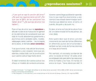¿reproduces sexismo?


¿Y por qué se raya la canción del amor?                      durante nuestra larga socialización aprende-
¿Por qué nos rayamos tanto con él? ¿Por                      mos lo que significa enamorarse y aso-
qué casi el 90% de las canciones nos                         ciamos a ese estado determinados senti-
            3
hablan de él ? ¿De qué tipo de amor nos                      mientos que debemos tener, el cómo, el
hablan?...                                                   cuándo, de quién y de quién no...

Pues el tipo de amor que se reproduce y                      Es decir, el amor es fruto de la cultura, fruto
difunde no sólo en la música sino en general                 de una determinada forma de pensar, de
en los elementos de socialización que casi                   unas ideas.
todo el mundo absorbemos gratamente y
asumimos como verdades (pelis, novelas,                      Esto quiere decir que el amor y el ena-
                                                                                                                      1 2 5
videojuegos, series, cuentos,…) es, la mayoría               moramiento se viven de formas diferentes
de la veces, el llamado amor romántico.                      en diferentes puntos de la humanidad y
                                                             también se han vivido de formas distintas
Y es que el amor, más allá de feromonas,                     a lo largo de la historia.
hipotálamo u olor corporal, tiene que ver,
además y sobre todo, con la construcción                     Por ejemplo, el concepto occidental de
                                                                                      4
que nuestra cultura haya hecho de él.                        amor no existe en China . El verbo amar
                                                             es empleado sólo para definir las relaciones
El ideal romántico de nuestra cultura nos                    entre la madre y los hijos. El marido no
ofrece un modelo de conducta amorosa:                        ama a la mujer, “tiene afecto por ella” A .


3. Según el Estudio ““La imagen de la Mujer en las letras de las canciones” CECU 2004, el 86% de las canciones gira
                                                                          .
entorno a la temática amor-desamor
4. Pilar Sanpedro. El mito del amor y sus consecuencias en los vínculos de pareja. (Disenso, 45, mayo de 2005)
 