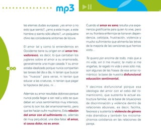 mp3
        las eternas dudas europeas: ¿es amor o no        Cuando el amor es sano resulta una expe-
        esto que siento?, ¿amo a esta mujer, a este      riencia gratificante para quien lo vive, pero
        hombre o siento sólo afecto?, un psiquiatra      en su frontera enfermiza se torna en depen-
        chino las consideraría síntomas de locura.       dencia, celotipia, frustración, violencia y
                                                         mucho sufrimiento que alimenta las letras
        El amor tal y como lo entendemos en              de la mayoría de las canciones que hemos
        Occidente tiene su origen en el amor tro-        visto…
        vadoresco, es decir, lo que cantaban los
        juglares sobre el amor a su enamorada,           Te quiero por encima de todo, más que a
                                                         mi vida; sin ti me muero; te mato si me
        generalmente una mujer casada. Y su amor
                                                         engañas, te regalo mi vida o eres sólo mía,
1 2 6   estaba idealizado porque nunca compartían
                                                         son algunas de las frases de ese amor ro-
        las tareas del día a día, ni tenían que buscar
                                                         mántico: la base de nuestra disfuncional
        los “huecos” para verse, ni tenían que
                                                         educación sentimental.
        educar a las criaturas, ni tenían que pagar
        la hipoteca del piso, ni…
                                                         Y decimos disfuncional porque esa
                                                         ideología del amor con el cebo del ro-
        Además su amor resultaba doloroso porque         manticismo, que sustenta la actual es-
        nunca podía llegar a ser real y sólo se que-     tructura familiar, es la base de situaciones
        daban en unos sentimientos muy intensos,         de discriminación y violencia dentro de
        como lo son los del enamoramiento, pero          relaciones abusivas, es decir, facilita,
        que les hacían sufrir muchísimo. Esta relación   favorece y sustenta la violencia de género
        del amor con el sufrimiento es, además           más dramática y también los microma-
        de muy perjudicial, una idea falsa: el amor,     chismos cotidianos en las relaciones de
        si causa dolor, no es amor.                      pareja.
 