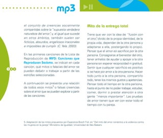 mp3
        el conjunto de creencias socialmente                         Mito de la entrega total
        compartidas sobre la “supuesta verdadera
        naturaleza del amor” y, al igual que sucede
                             ,                                       Tiene que ver con la idea de “fusión con
        en otros ámbitos, también suelen ser                         el otro” olvido de la propia identidad, de la
                                                                            ,
        ficticios, absurdos, engañosos irracionales                  propia vida, depender de la otra persona y
        e imposibles de cumplir. (C. Yela. 2003).                    adaptarse a ella, postergando lo propio.
                                                                     Pensar que el amor es sacrificio por la otra
        En las primeras canciones de la Lista de                     persona. Consagrarse al bienestar del otro,
        Reproducción de MP3: Canciones que                           tener anhelos de ayudar y apoyar a la otra
        Reproducen Sexismo, se indican en cada                       persona sin esperar reciprocidad ni gratitud.
        canción, qué mitos o falacias del amor se                    Sentir que cualquier sacrificio es positivo
1 2 8
        pueden debatir o trabajar a partir de las                    si se hace por amor a la otra persona. Hacer
        estrofas seleccionadas.                                      todo junto a la otra persona, compartirlo
                                                                     todo, tener los mismos gustos y apetencias.
        A continuación se presenta una relación                      Pensar todo el tiempo en la otra persona,
                              5
        de todos esos mitos o falsas creencias                       hasta el punto de no poder trabajar, estudiar,
        sobre el amor que se pueden explorar a partir                comer, dormir o prestar atención a otra
        de las canciones:                                            gente “menos importante”. Las pruebas
                                                                     de amor tienen que ver con estar todo el
                                                                     tiempo con tu pareja.




        5. Adaptación de los mitos propuestos por Esperanza Bosch Fiol, en “Del mito del amor romántico a la violencia contra
        las mujeres en la pareja” Ministerio de Igualdad, Universidad de Illes Balears.
                                .
 