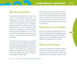 ¿reproduces sexismo?


Mito del emparejamiento                                        Sobre todo para las mujeres vivir el amor
                                                               es un aspecto que empalidece a todos los
Tiene que ver con la idea de “el amor lo es                    demás. En la mayoría de las historias de la
                                                                                 6
todo” y la respuesta que se da a la                            música, literatura o el cine lo que para la
Concepción del amor como proyecto                              protagonista es la vida entera, para el
fundamental, prioritario y sustancial de la                    personaje masculino es sólo una parte de
vida sin el cual sienten que su existencia                     su existencia.
carece de sentido: “lo más, incluso lo único
importante en mi vida, es estar contigo”    .                  Mito del amor único y verdadero
El centro y la referencia de la existencia
tiene que ser la otra persona: “sin ti no sé                   Si es así, consideras un fracaso el fin de una
                                                                                                                1 2 9
vivir” Sentir que nada vale tanto como esa
     .                                                         relación y desesperas ante la idea de que se
relación. Vivir sólo para el momento del                       vaya la persona amada o el fin de la relación,
encuentro.                                                     porque era tu amor verdadero. Pensar que
                                                               separarse o divorciarse es un fracaso.
Tiene que ver con la pregunta ¿se puede
ser feliz sin tener una relación de pareja?
El amor de pareja es una parte importante                      Mito de la media naranja
de la vida, pero hay personas que renuncian
a amar y ser amadas por una pareja, de-                        o mito de la complementariedad o predes-
ciden que se puede ser feliz sin tener una                     tinación: En alguna parte hay alguien pre-
relación de pareja y sin que les cuelguen                      destinado para cada persona capaz de
la etiqueta de solterona/ón.                                   satisfacer nuestros deseos, alguien hecho

6. Ortiz, Lourdes (1997): El sueño de la pasión, Planeta, Barcelona.
 