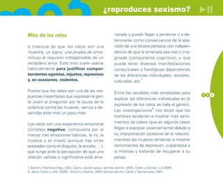 ¿reproduces sexismo?


Mito de los celos                                           nazada y puede llegar a perderse o a de-
                                                            teriorarse como consecuencia de la apa-
o creencia de que los celos son una                         rición de una tercera persona, con indepen-
muestra, un signo, una prueba de amor,                      dencia de que la amenaza sea real o ima-
incluso el requisito indispensable de un                    ginada (componente cognitivo), y que
verdadero amor. Este mito suele usarse                      puede tener diversas manifestaciones
habitualmente para justificar compor-                       conductuales o fisiológicas dependiendo
tamientos egoístas, injustos, represivos                    de las diferencias individuales, sociales,
y, en ocasiones, violentos.                                 culturales, etc.
                                                                            7



Puesto que los celos son una de las res-                    Entre las variables más empleadas para        1 3 1
puestas mayoritarias que expresan la gen-
                                                            explicar las diferencias individuales en la
te joven al preguntar por la causa de la
                                                            expresión de los celos se halla el género.
violencia contra las mujeres, vamos a de-                                         8
                                                            Las investigaciones nos dicen que los
sarrollar este mito un poco más:
                                                            hombres tenderían a mostrar más senti-
Los celos son una experiencia emocional                     mientos de cólera (que en algunos casos
compleja negativa, compuesta por al                         llegan a expresar violentamente) debido a
menos tres emociones básicas, la ira, la                    su interpretación posesiva de la relación,
tristeza y el miedo (aunque hay otras                       mientras las mujeres tenderían a mostrar
asociadas como el disgusto, la envidia, …),                 sentimientos de depresión, culpándose a
que surge ante la percepción de que una                     sí mismas y tratando de recuperar a su
relación valiosa o significativa está ame-                  pareja.

7 Barrón y Martínez-Iñigo, 2001; Canto, García Leiva y Gómez-Jacinto, 2005; Chóliz y Gómez, n.d./2005
 .
8. Jesús Canto y cols. (2005) . Buunk y Dijsktra, 2005.Gómez-Jacinto, Canto y García-Leiva, 2001.
 