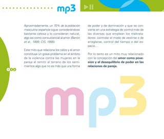 mp3
        Aproximadamente, un 70% de la población       de poder y de dominación y que se con-
        masculina española sigue considerándose       vierte en una estrategia de control más de
        bastante celosa y lo consideran natural,      las diversas que emplean los maltrata-
        algo así como consustancial al amor (Barrón   dores: controlar el modo de vestirse o de
        et al., 1999; CIS, 1995).                     arreglarse, control del tiempo o del es-
                                                      pacio,…
        Este mito que relaciona los celos y el amor
        constituye un grave problema en el ámbito     Por lo tanto es un mito muy relacionado
        de la violencia contra las mujeres en la      con la concepción del amor como pose-
        pareja al remitir al terreno de los senti-    sión y el desequilibrio de poder en las
        mientos algo que no es más que una forma      relaciones de pareja.




                      mp3
1 3 2
 