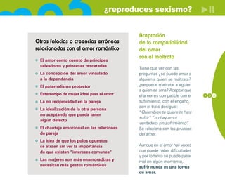 ¿reproduces sexismo?


                                           Aceptación
Otras falacias o creencias erróneas        de la compatibilidad
relacionadas con el amor romántico         del amor
                                           con el maltrato
 El amor como cuento de príncipes
 salvadores y princesas rescatadas
                                           Tiene que ver con las
 La concepción del amor vinculado          preguntas ¿se puede amar a
 a la dependencia                          alguien a quien se maltrata?
 El paternalismo protector                 ¿se puede maltratar a alguien
                                           a quien se ama? Aceptar que
 Estereotipo de mujer ideal para el amor   el amor es compatible con el    1 3 3

 La no reciprocidad en la pareja           sufrimiento, con el engaño,
                                           con el trato desigual:
 La idealización de la otra persona
                                           “Quien bien te quiere te hará
 no aceptando que pueda tener
                                           sufrir” “no hay amor
 algún defecto
                                           verdadero sin sufrimiento” .
 El chantaje emocional en las relaciones   Se relaciona con las pruebas
 de pareja                                 del amor.
 La idea de que los polos opuestos
 se atraen sin ver la importancia          Aunque en el amor hay veces
 de que existan “intereses comunes”        que puede haber dificultades
                                           y por lo tanto se puede pasar
 Las mujeres son más enamoradizas y        mal en algún momento,
 necesitan más gestos románticos           sufrir nunca es una forma
                                           de amar.
 